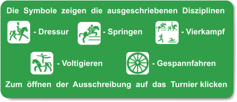 Die  Symbole  zeigen  die  ausgeschriebenen  Disziplinen       - Dressur		 - Springen		  - Vierkampf          	      - Voltigieren		      - Gespannfahren  Zum  öffnen  der  Ausschreibung  auf  das  Turnier klicken