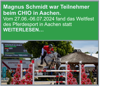 Magnus Schmidt war Teilnehmer beim CHIO in Aachen.                                 Vom 27.06.-06.07.2024 fand das Weltfest des Pferdesport in Aachen statt                                    WEITERLESEN…