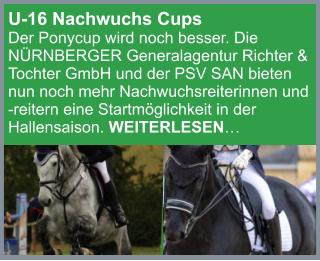 U-16 Nachwuchs Cups  Der Ponycup wird noch besser. Die NÜRNBERGER Generalagentur Richter & Tochter GmbH und der PSV SAN bieten nun noch mehr Nachwuchsreiterinnen und  -reitern eine Startmöglichkeit in der Hallensaison. WEITERLESEN…